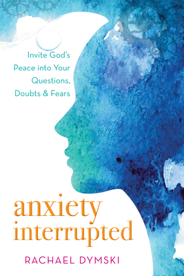 Anxiety Interrupted: Invite God's Peace Into Your Questions, Doubts, and Fears: Invite God's Peace Into Your Questions, Doubts, and Fears - Dymski, Rachael