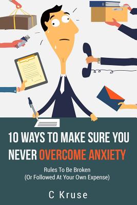 Anxiety Relief: 10 Ways To Make Sure You Never Overcome Anxiety: RULES TO BE BROKEN (or followed at your own expense) - Kruse, C