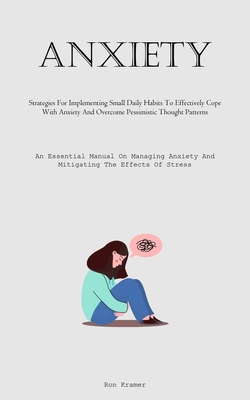 Anxiety: Strategies For Implementing Small Daily Habits To Effectively Cope With Anxiety And Overcome Pessimistic Thought Patterns (An Essential Manual On Managing Anxiety And Mitigating The Effects Of Stress) - Kramer, Ron