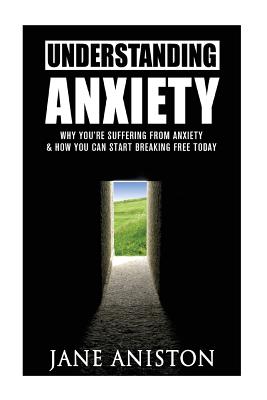 Anxiety: Understanding Anxiety: Why You're Suffering From Anxiety & How You Can Start Breaking Free Today! - Aniston, Jane