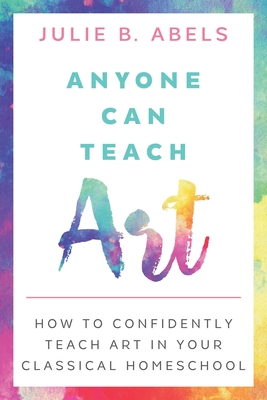 Anyone Can Teach Art: How to Confidently Teach Art in Your Classical Homeschool - Abels, Julie B