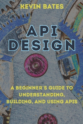 API Design: A Beginner's Guide to Understanding, Building, and Using APIs - Bates, Kevin