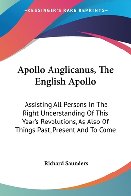 Apollo Anglicanus, The English Apollo: Assisting All Persons In The Right Understanding Of This Year's Revolutions, As Also Of Things Past, Present And To Come - Saunders, Richard, PhD