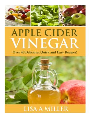 Apple Cider Vinegar: Over 40 Delicious, Quick and Easy Recipes! - Miller, Lisa a