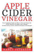 Apple Cider Vinegar: Your Complete Guide on How to Use and Enjoy the Whole Benefits of Apple Cider Vinegar. Includes Detox Guide, Natural Remedies and Recipes
