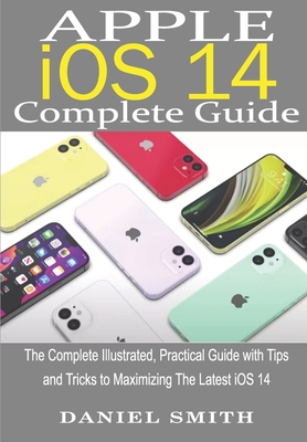 Apple iOS 14 Complete Guide: The Complete Illustrated, Practical Guide with Tips and Tricks to Maximizing the latest iOS 14 - Smith, Daniel