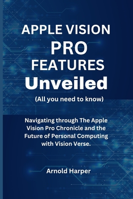 Apple Vision Pro Features Unveiled: All You Need To Know: Navigating through The Apple Vision Pro Chronicle and the Future of Personal Computing with Vision Verse. - Harper, Arnold