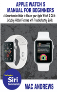 Apple Watch 5 Manual for Beginners: A Comprehensive Guide to Master your Apple Watch 5 OS 6 Including Hidden Features with Troubleshooting Guide