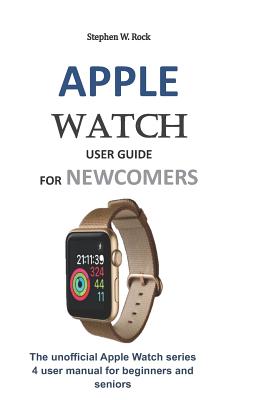 Apple Watch User Guide for Newcomers: The Unofficial Apple Watch Series 4 User Manual for Beginners and Seniors - Rock, Stephen W