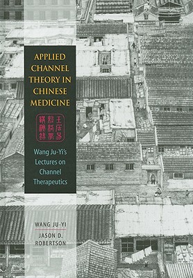 Applied Channel Theory in Chinese Medicine: Wang Ju-Yi's Lectures on Channel Therapeutics - Wang, Ju-Yi