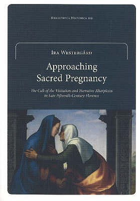 Approaching Sacred Pregnancy: The Cult of the Visitation and Narrative Altarpieces in Late Fifteenth-Century Florence - Westergard, Ira
