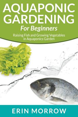 Aquaponic Gardening For Beginners: Raising Fish and Growing Vegetables in Aquaponics Garden - Morrow, Erin
