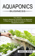 Aquaponics Business: A Step-by-step Guide to Create an Amazing Aquaponics System (The Ultimate Guide to Mastering Aquaponics for Beginners)