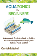 Aquaponics for Beginners: An Aquaponic Gardening Book to Building Your Own Aquaponics Growing System to Raise Plants and Fish