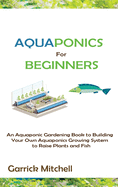 Aquaponics for Beginners: An Aquaponic Gardening Book to Building Your Own Aquaponics Growing System to Raise Plants and Fish