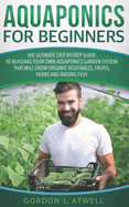 Aquaponics for Beginners: The Ultimate Step-by-Step Guide to Building Your Own Aquaponics Garden System That Will Grow Organic Vegetables, Fruits, Herbs and Raising Fish