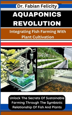 Aquaponics Revolution: Integrating Fish Farming With Plant Cultivation: Unlock The Secrets Of Sustainable Farming Through The Symbiotic Relationship Of Fish And Plants - Felicity, Fabian, Dr.