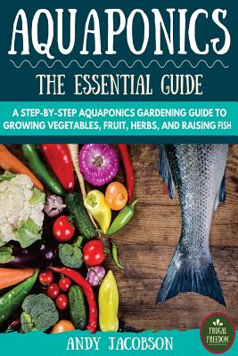 Aquaponics: The Essential Aquaponics Guide: A Step-By-Step Aquaponics Gardening Guide to Growing Vegetables, Fruit, Herbs, and Raising Fish - Jacobson, Andy