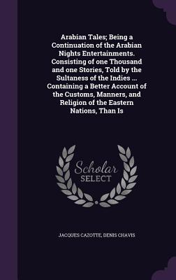 Arabian Tales; Being a Continuation of the Arabian Nights Entertainments. Consisting of one Thousand and one Stories, Told by the Sultaness of the Indies ... Containing a Better Account of the Customs, Manners, and Religion of the Eastern Nations, Than Is - Cazotte, Jacques, and Chavis, Denis