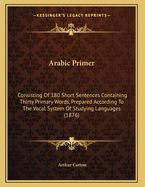 Arabic Primer: Consisting of 180 Short Sentences Containing Thirty Primary Words, Prepared According to the Vocal System of Studying Languages (1876)