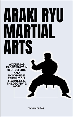 Araki Ryu Martial Arts: Acquiring Proficiency In Self-Defense And Nonviolent Resolution: Techniques, Philosophy & More - Chng, Ychn