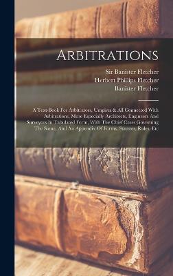 Arbitrations: A Text-book For Arbitrators, Umpires & All Connected With Arbitrations, More Especially Architects, Engineers And Surveyors In Tabulated Form, With The Chief Cases Governing The Same, And An Appendix Of Forms, Statutes, Rules, Etc - Fletcher, Banister, and Sir Banister Fletcher (Creator), and Herbert Phillips Fletcher (Creator)