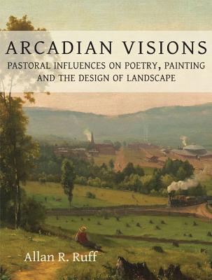 Arcadian Visions: Pastoral Influences on Poetry, Painting and the Design of Landscape - Ruff, Allan R.