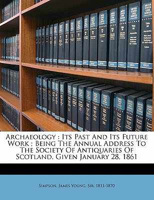 Archaeology: Its Past and Its Future Work; Being the Annual Address to the Society of Antiquaries of Scotland, Given January 28, 1861 - Simpson, James Young Sir 1811 (Creator)