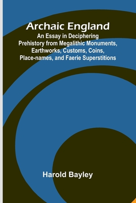 Archaic England; An Essay in Deciphering Prehistory from Megalithic Monuments, Earthworks, Customs, Coins, Place-names, and Faerie Superstitions - Bayley, Harold