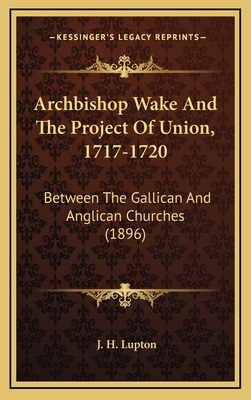 Archbishop Wake and the Project of Union, 1717-1720: Between the Gallican and Anglican Churches (1896) - Lupton, J H