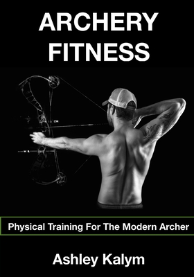 Archery Fitness: Physical Training for The Modern Archer - Frosin, Chris (Photographer), and Kalym, Ashley