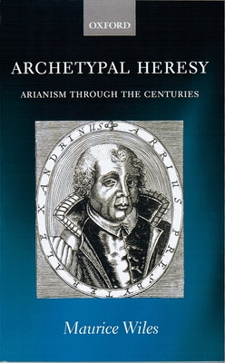 Archetypal Heresy: Arianism Through the Centuries - Wiles, Maurice
