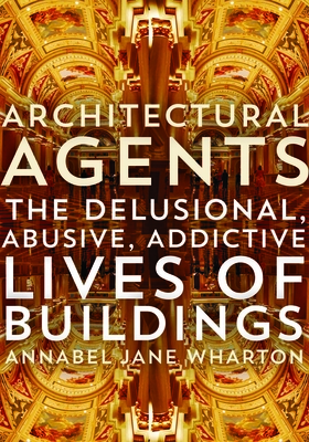 Architectural Agents: The Delusional, Abusive, Addictive Lives of Buildings - Wharton, Annabel Jane