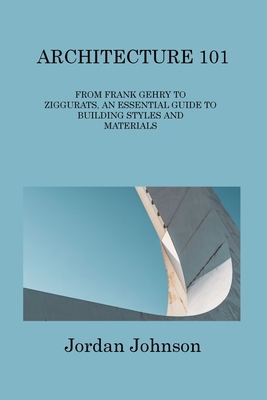 Architecture 101: From Frank Gehry to Ziggurats, an Essential Guide to Building Styles and Materials - Johnson, Jordan