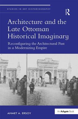 Architecture and the Late Ottoman Historical Imaginary: Reconfiguring the Architectural Past in a Modernizing Empire - Ersoy, Ahmet A.
