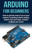 Arduino for Beginners: How to Get the Most of Out of Your Arduino, Including Arduino Basics, Arduino Tips and Tricks, Arduino Projects and More!