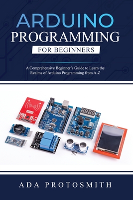 Arduino Programming for Beginners: A Comprehensive Beginner's Guide to Learn the Realms of Arduino Programming from A-Z - Protosmith, Ada