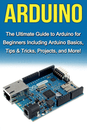 Arduino: The Ultimate Guide to Arduino for Beginners Including Arduino Basics, Tips & Tricks, Projects, and More!