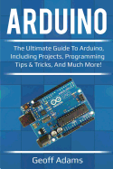 Arduino: The Ultimate Guide to Arduino, Including Projects, Programming Tips & Tricks, and Much More!