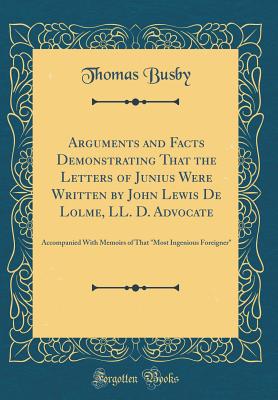 Arguments and Facts Demonstrating That the Letters of Junius Were Written by John Lewis de Lolme, LL. D. Advocate: Accompanied with Memoirs of That "most Ingenious Foreigner" (Classic Reprint) - Busby, Thomas