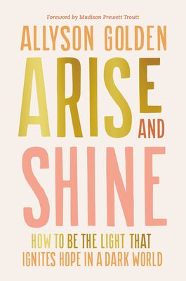 Arise and Shine: How to Be the Light That Ignites Hope in a Dark World - Golden, Allyson, and Prewett Troutt, Madison (Foreword by)