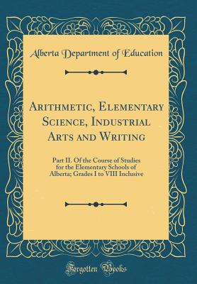 Arithmetic, Elementary Science, Industrial Arts and Writing: Part II. of the Course of Studies for the Elementary Schools of Alberta; Grades I to VIII Inclusive (Classic Reprint) - Education, Alberta Department of