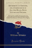 Arithmetic in Epitome, or a Compendium of All the Rules, Both Vulgar and Decimal: Wherein Clear and Plain Demonstrations Are Deduced from the Principles of Arithmetic Itself; Without Either Reference to Euclid, or Use of Algebra (Classic Reprint)