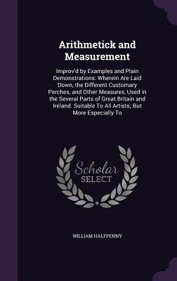 Arithmetick and Measurement: Improv'd by Examples and Plain Demonstrations: Wherein Are Laid Down, the Different Customary Perches, and Other Measures, Used in the Several Parts of Great Britain and Ireland. Suitable To All Artists; But More Especially To - Halfpenny, William