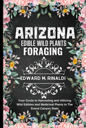 Arizona Edible Wild Plants Foraging: Your Guide to Harvesting and Utilizing Wild Edibles and Medicinal Plants in The Grand Canyon State