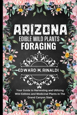 Arizona Edible Wild Plants Foraging: Your Guide to Harvesting and Utilizing Wild Edibles and Medicinal Plants in The Grand Canyon State - M Rinaldi, Edward