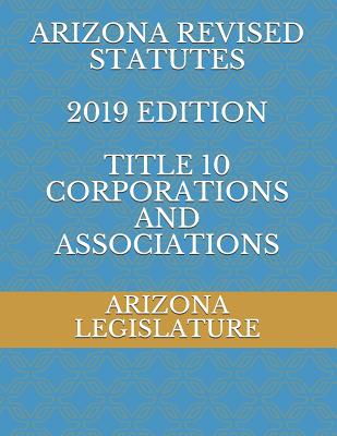 Arizona Revised Statutes 2019 Edition Title 10 Corporations and Associations - Naumchenko, Evgenia (Editor), and Legislature, Arizona
