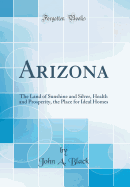 Arizona: The Land of Sunshine and Silver, Health and Prosperity, the Place for Ideal Homes (Classic Reprint)