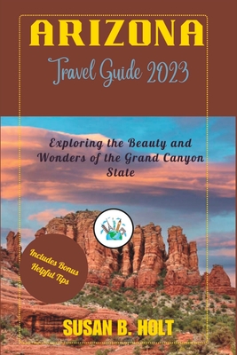 Arizona Travel Guide 2023: Exploring the Beauty and Wonders of the Grand Canyon State - B Holt, Susan