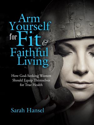 Arm Yourself for Fit & Faithful Living: How God-Seeking Women Should Equip Themselves for True Health - Hansel, Sarah